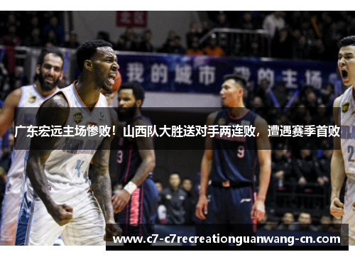广东宏远主场惨败！山西队大胜送对手两连败，遭遇赛季首败
