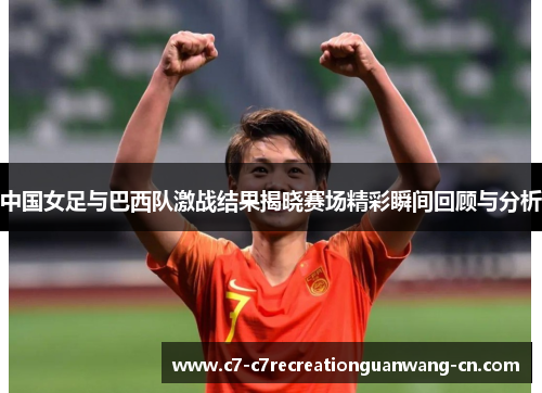中国女足与巴西队激战结果揭晓赛场精彩瞬间回顾与分析